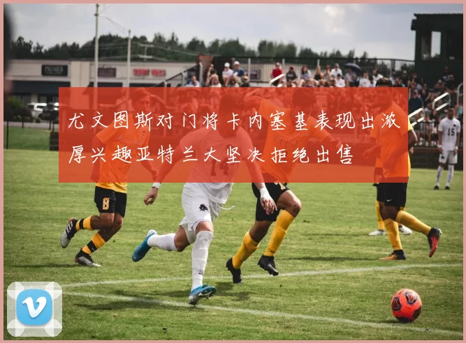 尤文图斯对门将卡内塞基表现出浓厚兴趣亚特兰大坚决拒绝出售