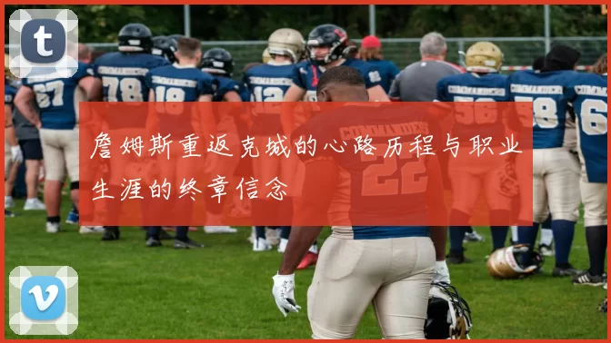 詹姆斯重返克城的心路历程与职业生涯的终章信念