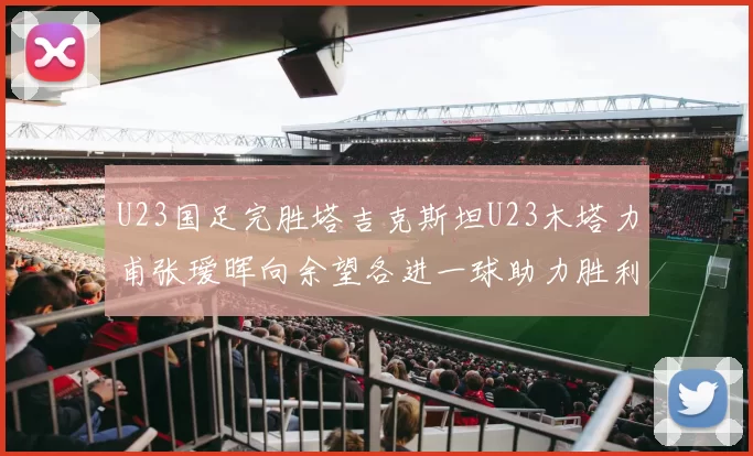 U23国足完胜塔吉克斯坦U23木塔力甫张瑷晖向余望各进一球助力胜利