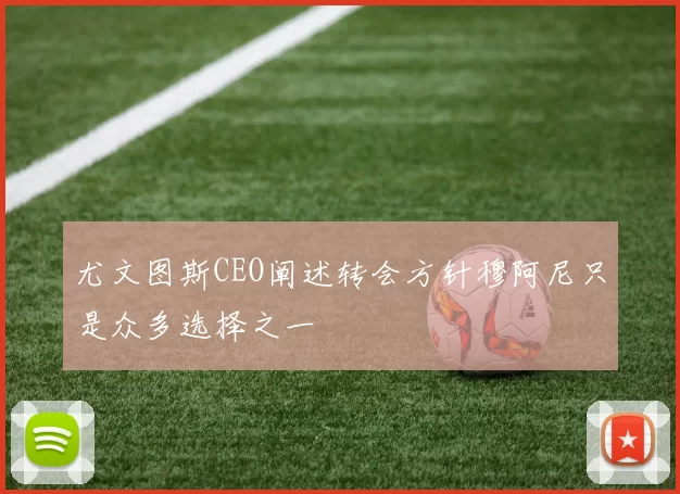 尤文图斯CEO阐述转会方针穆阿尼只是众多选择之一